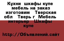 Кухни, шкафы-купе, мебель на заказ изготовим - Тверская обл., Тверь г. Мебель, интерьер » Шкафы, купе   